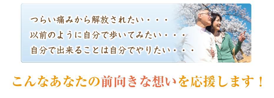 つらい痛みから解放されたい・・・以前のように自分で歩いてみたい・・・自分で出来ることは自分でやりたい・・・こんなあなたの前向きな想いを応援します!