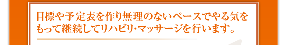目標や予定表を作り無理のないペースでやる気をもって継続してリハビリ・マッサージを行います。