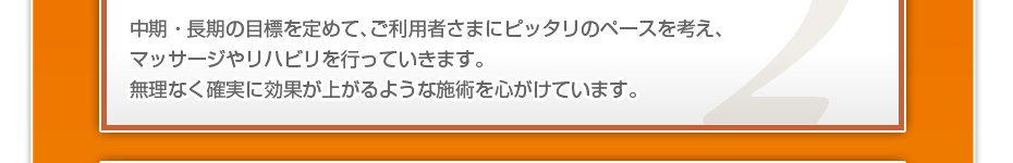 中期・長期の目標を定めて、ご利用者さまにピッタリのペースを考え、マッサージやリハビリを行っていきます。無理なく確実に効果が上がるような施術を心がけています。