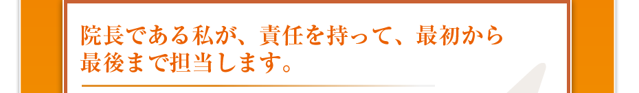 院長である私が、責任を持って、最初から最後まで担当します。