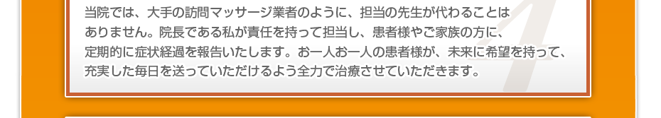 当院では、大手の訪問マッサージ業者のように、担当の先生が代わることはありません。院長である私が責任を持って担当し、患者様やご家族の方に、定期的に症状経過を報告いたします。お一人お一人の患者様が、未来に希望を持って、充実した毎日を送っていただけるよう全力で治療させていただきます。
