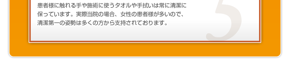 患者様に触れる手や施術に使うタオルや手拭いは常に清潔に保っています。実際当院の場合、女性の患者様が多いので、清潔第一の姿勢は多くの方から支持されております。