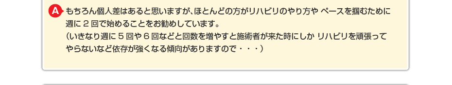 もちろん個人差はあると思いますが、ほとんどの方がリハビリのやり方や ペースを掴むために週に2回で始めることをお勧めしています。 (いきなり週に5回や6回などと回数を増やすと施術者が来た時にしか リハビリを頑張ってやらないなど依存が強くなる傾向がありますので・・・)