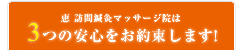 恵 訪問鍼灸マッサージ院は3つの安心をお約束します!
