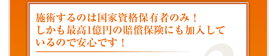 施術するのは国家資格保有者のみ!しかも最高1億円の賠償保険にも加入しているので安心です!